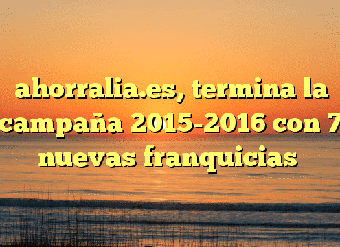 ahorralia.es, termina la campaña 2015-2016 con 7 nuevas franquicias
